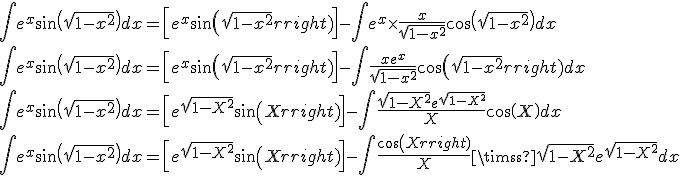 \begin{array}{l}
 \\  \int {{e^x}\sin \left( {\sqrt {1 - {x^2}} } \right)dx = \left[ {{e^x}\sin \left( {\sqrt {1 - {x^2}} } \right)} \right]} -\int {{e^x} \times \frac{x}{{\sqrt {1 - {x^2}} }}\cos \left( {\sqrt {1 - {x^2}} } \right)} dx \\ 
 \\  \int {{e^x}\sin \left( {\sqrt {1 - {x^2}} } \right)dx = \left[ {{e^x}\sin \left( {\sqrt {1 - {x^2}} } \right)} \right]} -\int {\frac{{x{e^x}}}{{\sqrt {1 - {x^2}} }}\cos \left( {\sqrt {1 - {x^2}} } \right)} dx \\ 
 \\  \int {{e^x}\sin \left( {\sqrt {1 - {x^2}} } \right)dx = \left[ {{e^{\sqrt {1 - {X^2}} }}\sin \left( X \right)} \right]} -\int {\frac{{\sqrt {1 - {X^2}} {e^{\sqrt {1 - {X^2}} }}}}{X}\cos \left( X \right)} dx \\ 
 \\  \int {{e^x}\sin \left( {\sqrt {1 - {x^2}} } \right)dx = \left[ {{e^{\sqrt {1 - {X^2}} }}\sin \left( X \right)} \right]} -\int {\frac{{\cos \left( X \right)}}{X} \times } \sqrt {1 - {X^2}} {e^{\sqrt {1 - {X^2}} }}dx \\ 
 \\  \end{array}